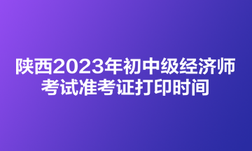 陜西2023年初中級經(jīng)濟師考試準考證打印時間