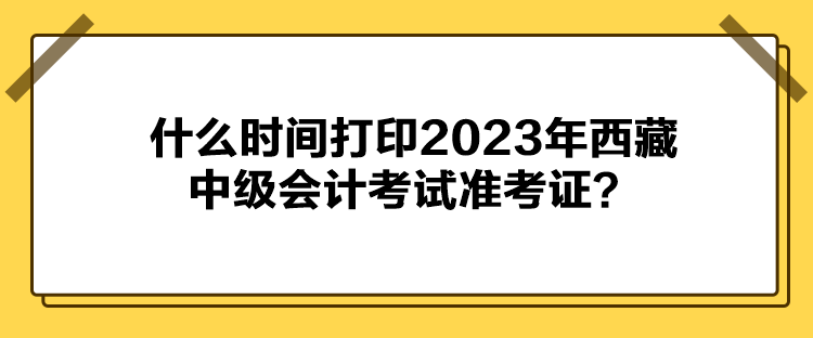 什么時(shí)間打印2023年西藏中級會(huì)計(jì)考試準(zhǔn)考證？