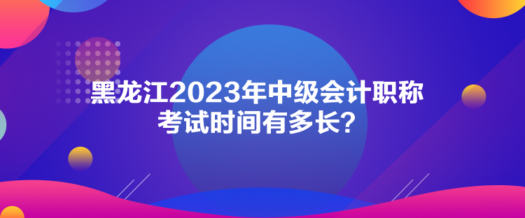 黑龍江2023年中級會計職稱考試時間有多長？