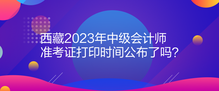 西藏2023年中級(jí)會(huì)計(jì)師準(zhǔn)考證打印時(shí)間公布了嗎？