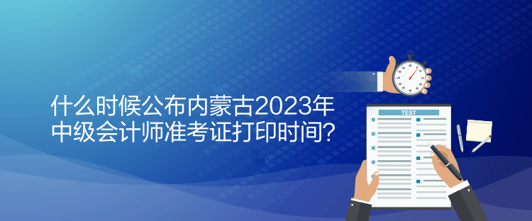 什么時候公布內(nèi)蒙古2023年中級會計師準考證打印時間？