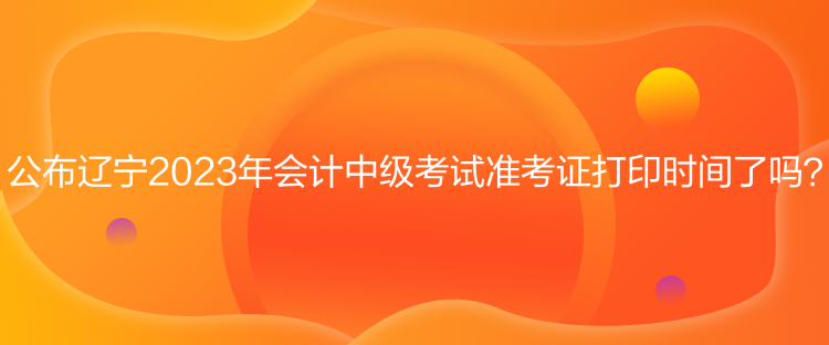 公布遼寧2023年會計中級考試準(zhǔn)考證打印時間了嗎？