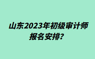 山東2023年初級(jí)審計(jì)師報(bào)名安排？