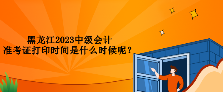 黑龍江2023中級會計準(zhǔn)考證打印時間是什么時候呢？