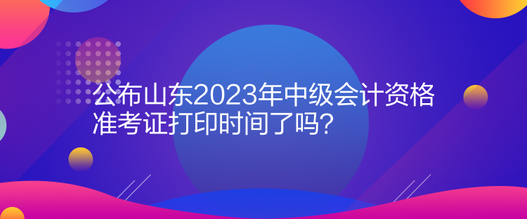 公布山東2023年中級會計資格準考證打印時間了嗎？