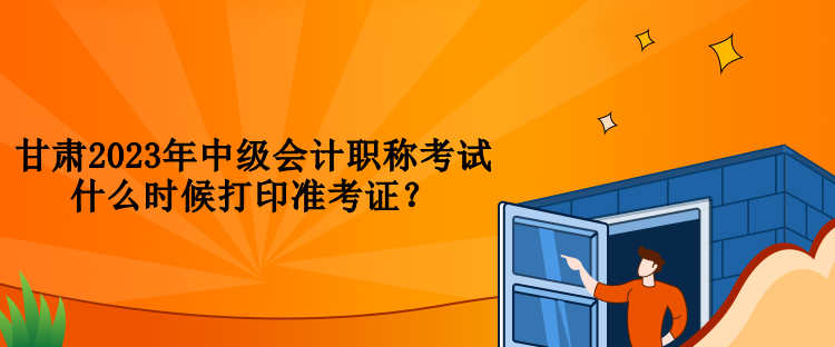 甘肅2023年中級會計職稱考試什么時候打印準考證？