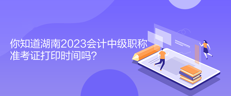 你知道湖南2023會計中級職稱準(zhǔn)考證打印時間嗎？