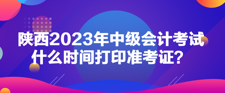 陜西2023年中級會計考試什么時間打印準(zhǔn)考證？