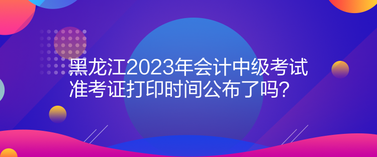 黑龍江2023年會(huì)計(jì)中級(jí)考試準(zhǔn)考證打印時(shí)間公布了嗎？