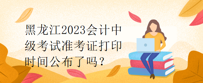 黑龍江2023會(huì)計(jì)中級(jí)考試準(zhǔn)考證打印時(shí)間公布了嗎？