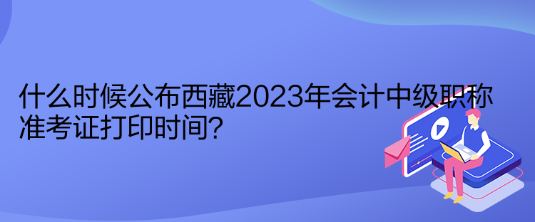 什么時候公布西藏2023年會計中級職稱準考證打印時間？