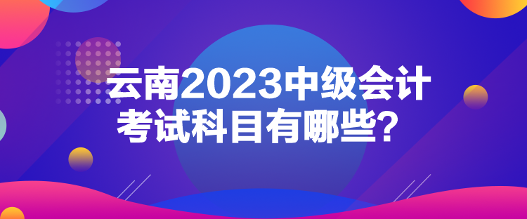 云南2023中級會計考試科目有哪些？