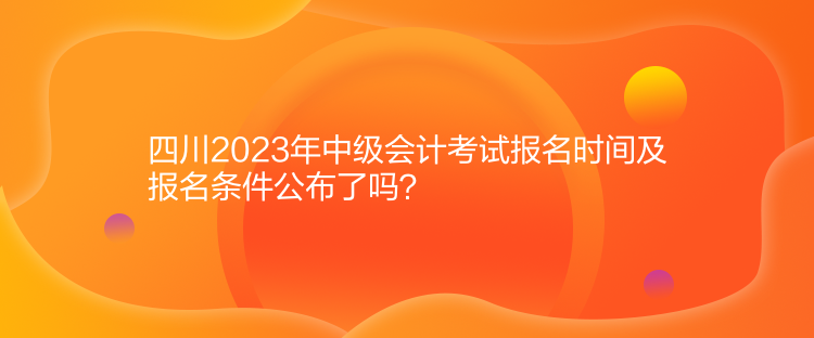 四川2023年中級會計考試報名時間及報名條件公布了嗎？