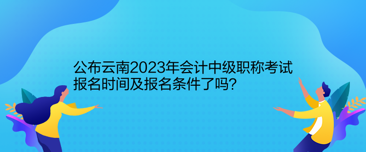 公布云南2023年會(huì)計(jì)中級(jí)職稱(chēng)考試報(bào)名時(shí)間及報(bào)名條件了嗎？