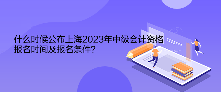 什么時(shí)候公布上海2023年中級(jí)會(huì)計(jì)資格報(bào)名時(shí)間及報(bào)名條件？