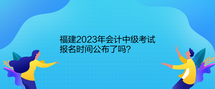 福建2023年會計中級考試報名時間公布了嗎？