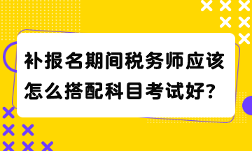 補報名期間稅務(wù)師應(yīng)該怎么搭配科目考試好？