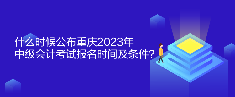 什么時候公布重慶2023年中級會計考試報名時間及條件？