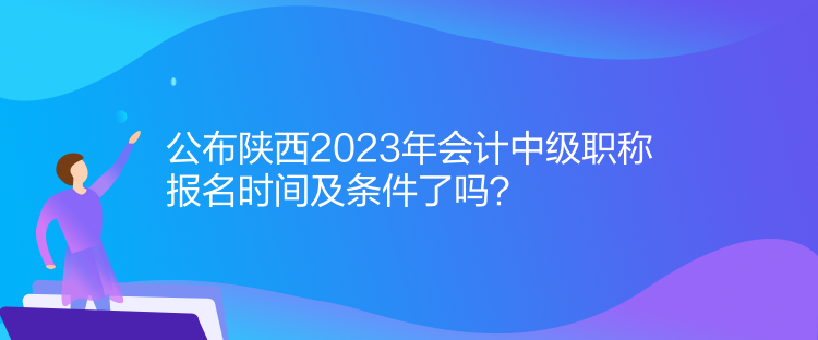 公布陜西2023年會計中級職稱報名時間及條件了嗎？