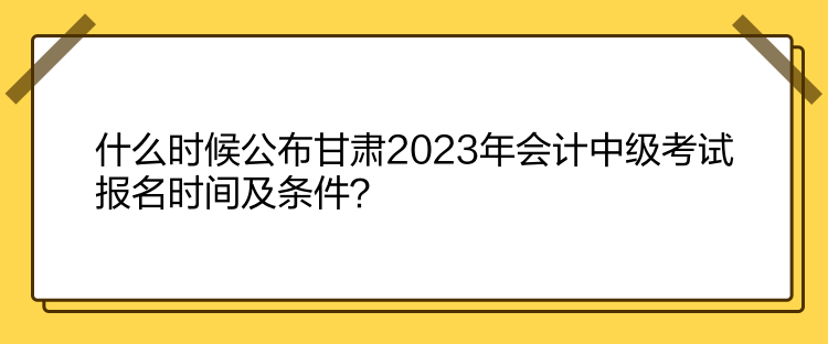 什么時候公布甘肅2023年會計中級考試報名時間及條件？