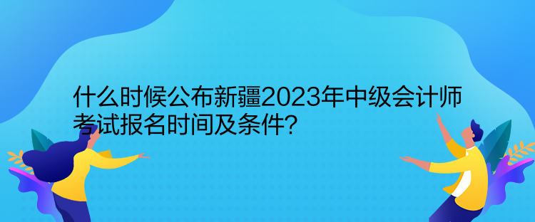 什么時(shí)候公布新疆2023年中級(jí)會(huì)計(jì)師考試報(bào)名時(shí)間及條件？