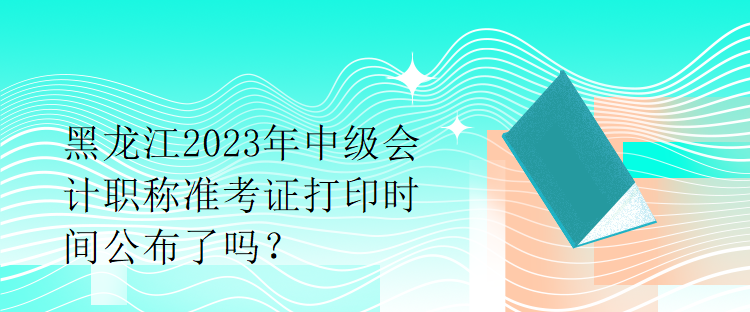 黑龍江2023年中級(jí)會(huì)計(jì)職稱準(zhǔn)考證打印時(shí)間公布了嗎？1