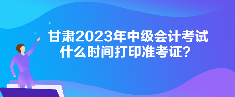 甘肅2023年中級會計考試什么時間打印準考證？