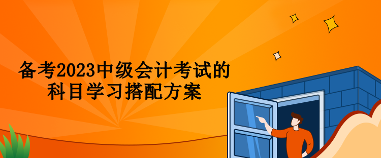 備考2023中級(jí)會(huì)計(jì)考試的科目學(xué)習(xí)搭配方案