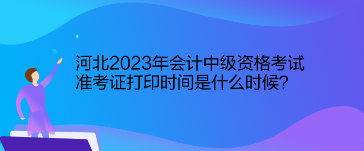 河北2023年會計中級資格考試準考證打印時間是什么時候？