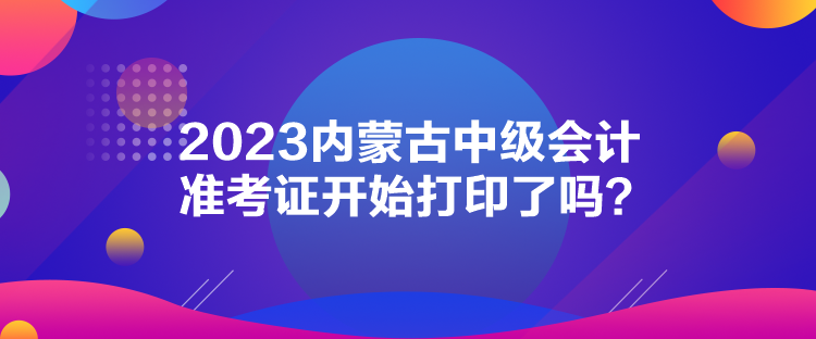 2023內(nèi)蒙古中級(jí)會(huì)計(jì)準(zhǔn)考證開(kāi)始打印了嗎？