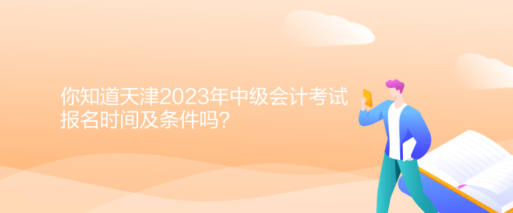 你知道天津2023年中級會計考試報名時間及條件嗎？