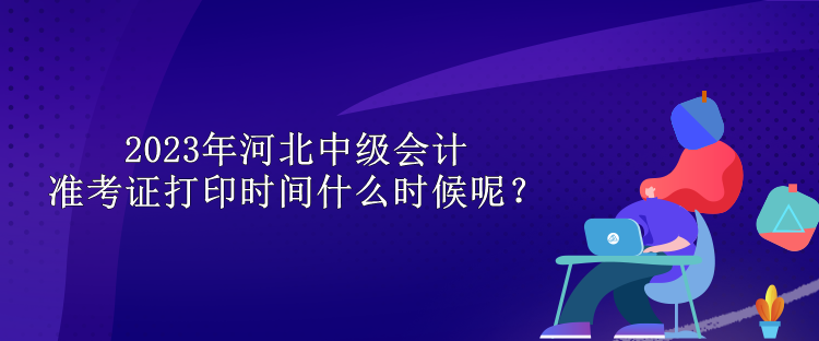 2023年河北中級會計(jì)準(zhǔn)考證打印時間什么時候呢？