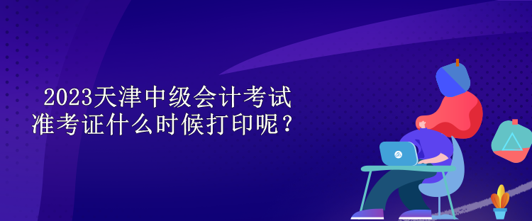 2023天津中級會計考試準(zhǔn)考證什么時候打印呢？