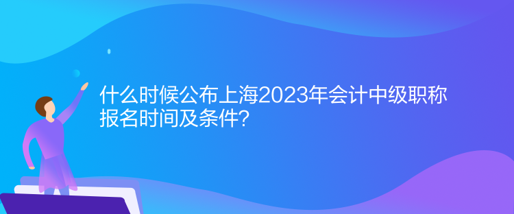 什么時候公布上海2023年會計中級職稱報名時間及條件？