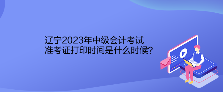 遼寧2023年中級會計考試準(zhǔn)考證打印時間是什么時候？