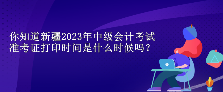 你知道新疆2023年中級(jí)會(huì)計(jì)考試準(zhǔn)考證打印時(shí)間是什么時(shí)候嗎？