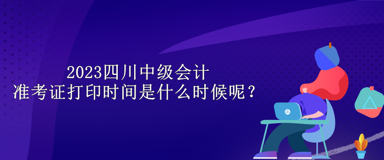 2023四川中級會計(jì)準(zhǔn)考證打印時間是什么時候呢？