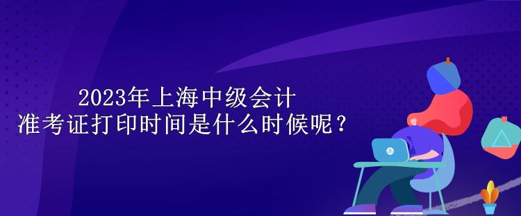 2023年上海中級(jí)會(huì)計(jì)準(zhǔn)考證打印時(shí)間是什么時(shí)候呢？