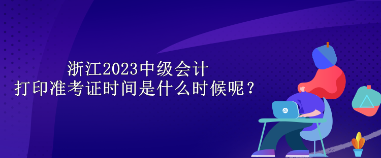 浙江2023中級會計打印準(zhǔn)考證時間是什么時候呢？