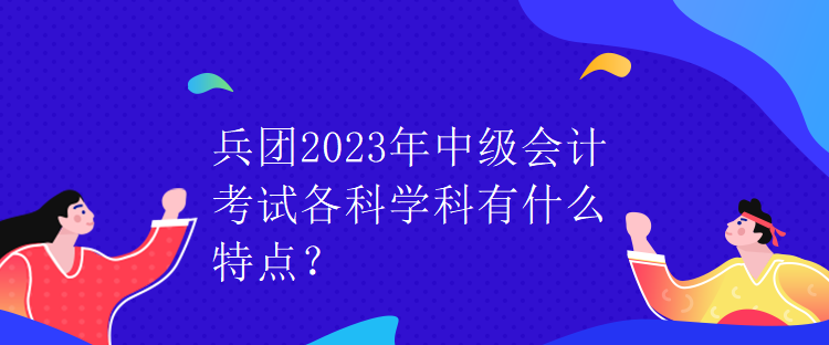 兵團(tuán)2023年中級(jí)會(huì)計(jì)考試各科學(xué)科有什么特點(diǎn)？