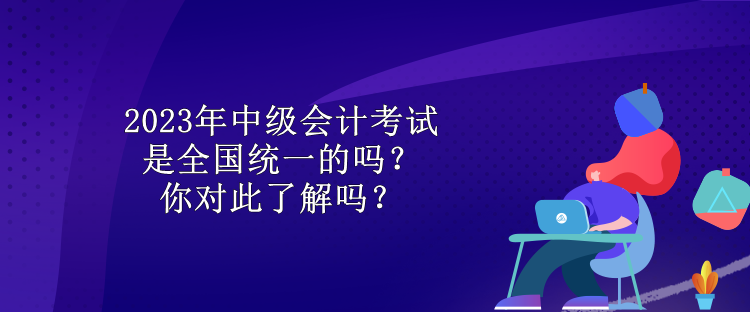 2023年中級會計考試是全國統(tǒng)一的嗎？你對此了解嗎？