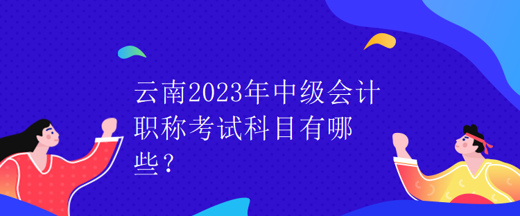 云南2023年中級(jí)會(huì)計(jì)職稱考試科目有哪些？