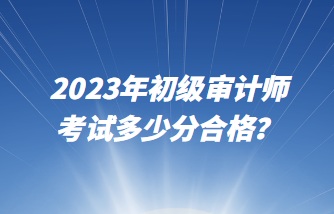 2023年初級(jí)審計(jì)師考試多少分合格？