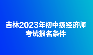 吉林2023年初中級經(jīng)濟師考試報名條件