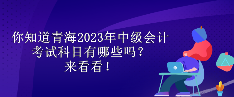 你知道青海2023年中級會計考試科目有哪些嗎？來看看！