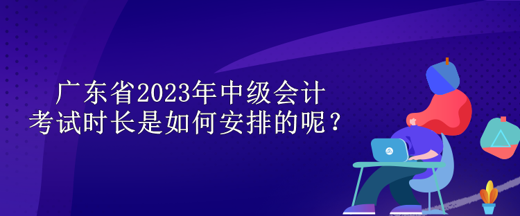 廣東省2023年中級(jí)會(huì)計(jì)考試時(shí)長(zhǎng)是如何安排的呢？