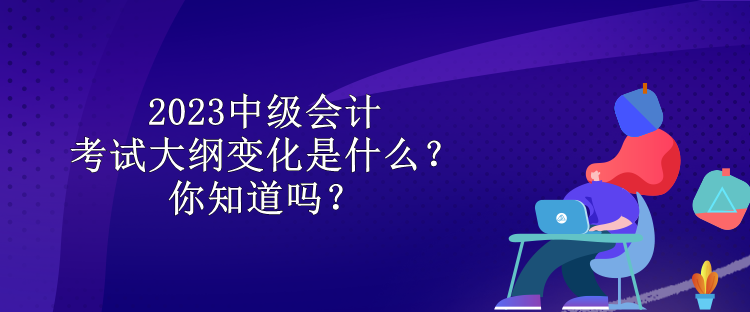 2023中級會計考試大綱變化是什么？你知道嗎？