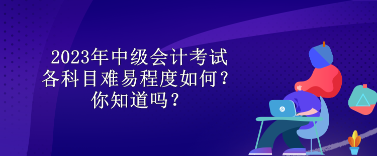 2023年中級(jí)會(huì)計(jì)考試各科目難易程度如何？你知道嗎？