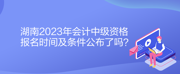 湖南2023年會計中級資格報名時間及條件公布了嗎？