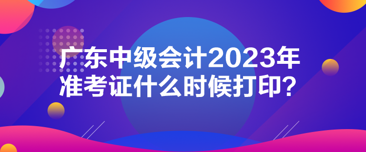 廣東中級(jí)會(huì)計(jì)2023年準(zhǔn)考證什么時(shí)候打印？